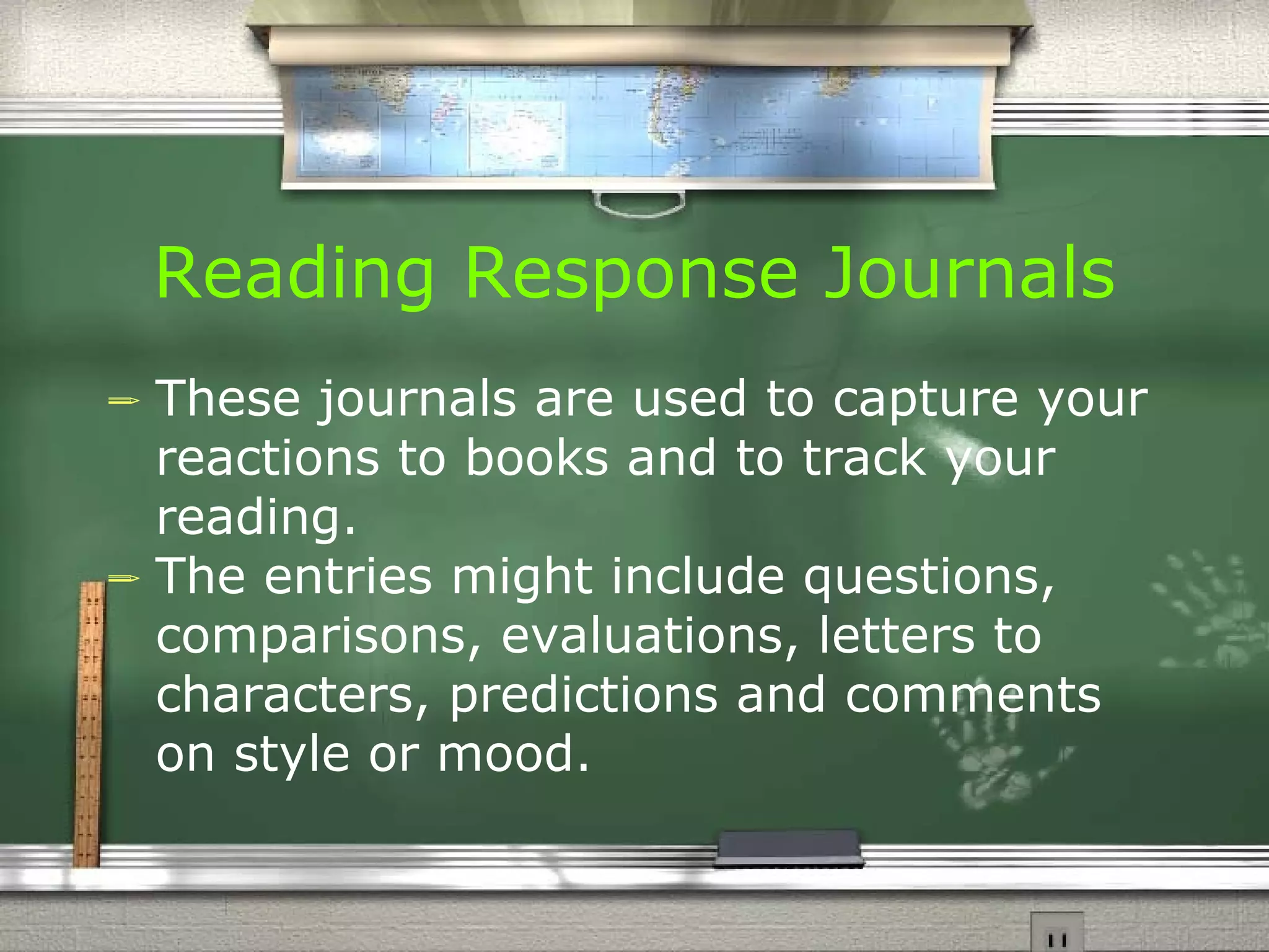 Reading Response Journals   These journals are used to capture your reactions to books and to track your reading.  The entries might include questions, comparisons, evaluations, letters to characters, predictions and comments on style or mood. 