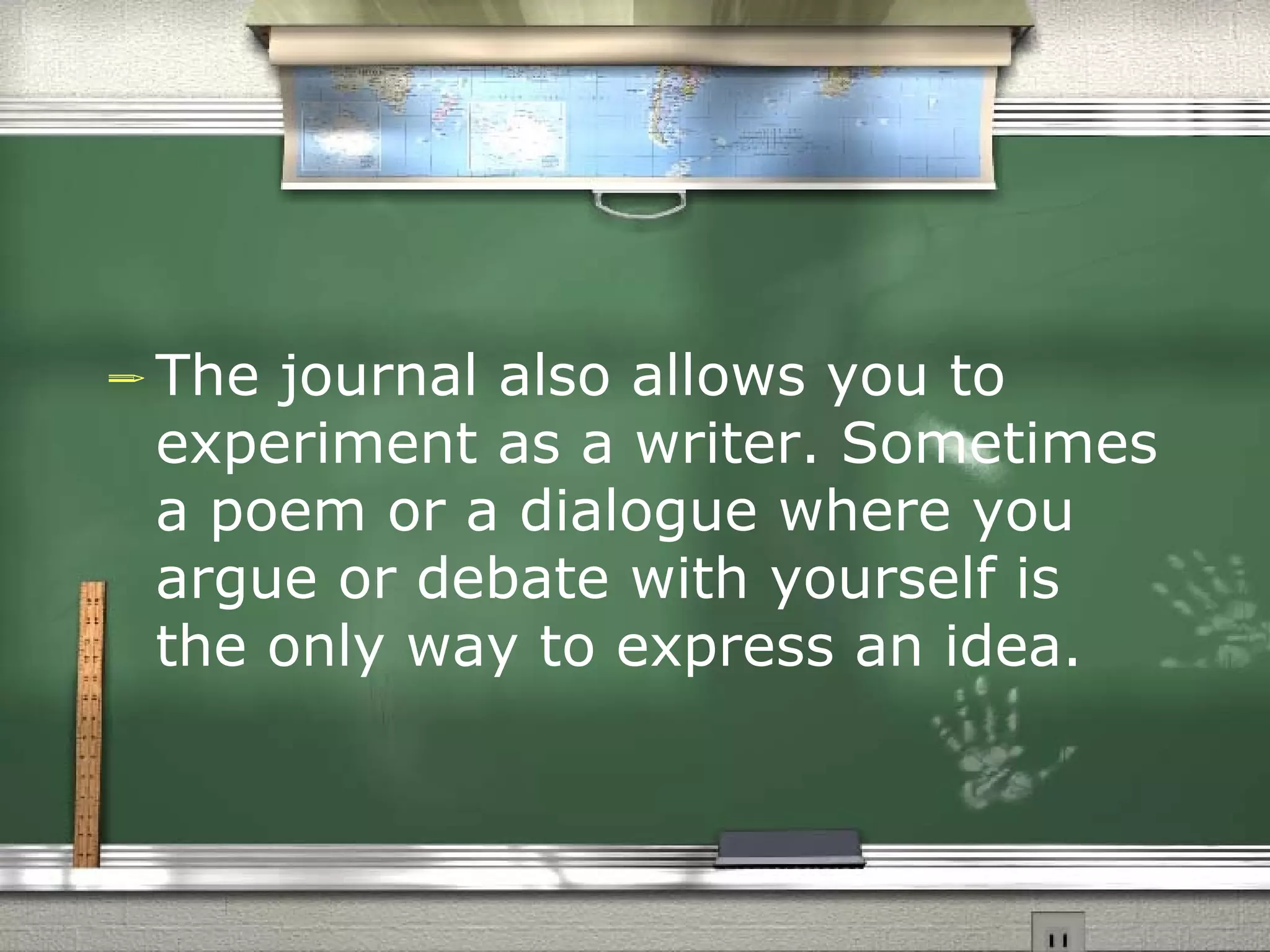 The journal also allows you to experiment as a writer. Sometimes a poem or a dialogue where you argue or debate with yourself is the only way to express an idea.  