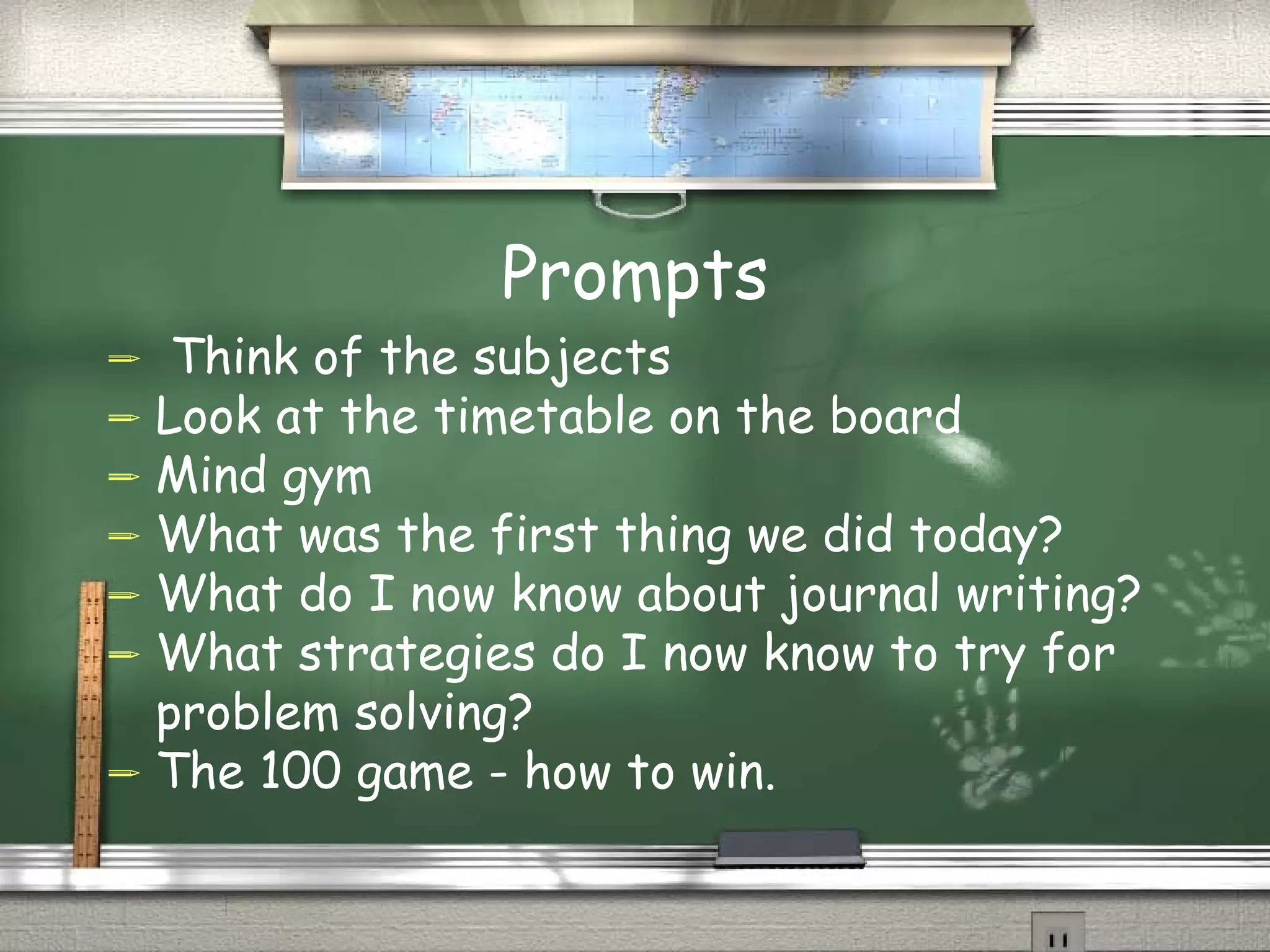 Prompts Think of the subjects Look at the timetable on the board Mind gym What was the first thing we did today? What do I now know about journal writing? What strategies do I now know to try for problem solving? The 100 game - how to win. 