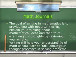 Math Journals The goal of writing in mathematics is to provide you with opportunities to explain your thinking about mathematical ideas and then to re-examine your thoughts by reviewing your writing.  Writing will help your understanding of math as you learn to ‘talk’ about your thought processes in solving problems and learning math concepts. 