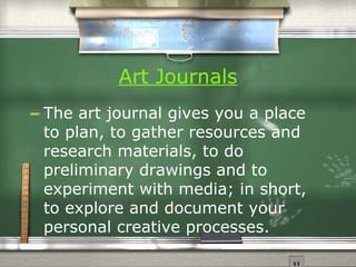 Art Journals   The art journal gives you a place to plan, to gather resources and research materials, to do preliminary drawings and to experiment with media; in short, to explore and document your personal creative processes.  