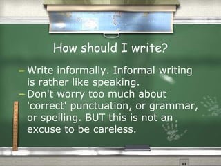 How should I write? Write informally. Informal writing is rather like speaking.  Don't worry too much about 'correct' punctuation, or grammar, or spelling. BUT this is not an excuse to be careless. 