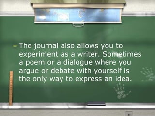 The journal also allows you to experiment as a writer. Sometimes a poem or a dialogue where you argue or debate with yourself is the only way to express an idea.  