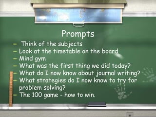 Prompts Think of the subjects Look at the timetable on the board Mind gym What was the first thing we did today? What do I now know about journal writing? What strategies do I now know to try for problem solving? The 100 game - how to win. 