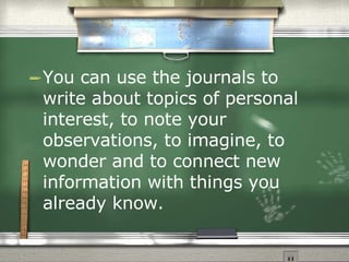 You can use the journals to write about topics of personal interest, to note your observations, to imagine, to wonder and to connect new information with things you  already know. 