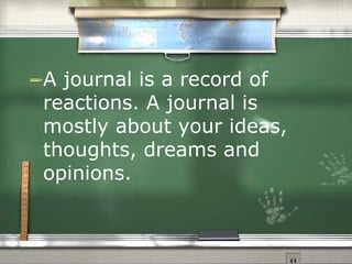 A journal is a record of reactions. A journal is mostly about your ideas, thoughts, dreams and opinions. 