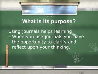 What is its purpose? Using journals helps learning  When you use journals you have the opportunity to clarify and reflect upon your thinking.  