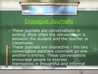 Dialogue Journals   These journals are conversations in writing. Most often the conversation is between the student and the teacher or classmates.  These journals are interactive - the two conversation partners comment on one another's entries. These conversations encourage people to express themselves in thoughtful and informal ways. 