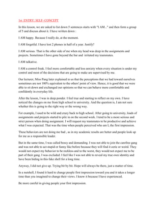 1st ENTRY: SELF- CONCEPT
In this lesson, we are asked to list down 5 sentences starts with "I AM..." and then form a group
of 5 and discuss about it. I have written down :
I AM happy. Because I really do, at the moment.
I AM forgetful. I have lost 2 phones in half of a year. Justify?
I AM serious. That is the other side of me when my head was deep in the assignments and
projects. Sometimes I have gone beyond the bar and irritated my teammates.
I AM talkative.
I AM a control freak. I feel more comfortable and less anxiety when every situation is under my
control and most of the decisions that are going to make are supervised by me.
Our lecturer, Miss Pang later explained to us that the perceptions that we had toward ourselves
sometimes are not 100% equivalent to the others' point of view. Hence, it is good that we were
able to sit down and exchanged our opinions so that we can behave more comfortable and
confidently in everyday life.
After the lesson, I was in deep ponder. I feel true and starting to reflect on my own. I have
noticed the changes on me from high school to university. And the question is, I am not sure
whether this is going to the right way or the wrong way.
For example, I used to be wild and crazy back to high school. After going to university, loads of
assignments and projects started to pile in on the second week. I tend to be a more serious and
strict person when doing assignment. I will request my teammates to be productive and achieve
what I was expected. That was the time when people perceived who am I, the first impression.
These behaviors are not doing me bad , as in my academic results are better and people look up
for me as a responsible leader.
But in the same time, I was called bossy and demanding. I was not able to join the carefree gang
and was not able to act stupid or funny like before because they will find it eerie or weird. They
would not expect my behavior to be reckless and to the worst, they would not expect me to be
part of their gang. I was excluded. I feel like I was not able to reveal my true own identity and
have been hiding in this fake shell for a long time.
Anyway, I did not give up. Trying bit by bit. Hope will always be there, just a matter of time.
In a nutshell, I found it hard to change people first impression toward you and it takes a longer
time than you imagined to change their views. I know it because I have experienced.
Be more careful in giving people your first impression.

 