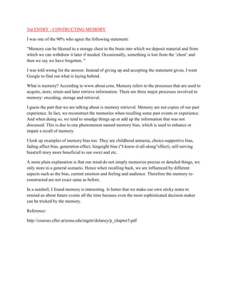 3rd ENTRY - CONTRUCTING MEMORY
I was one of the 90% who agree the following statement:
"Memory can be likened to a storage chest in the brain into which we deposit material and from
which we can withdraw it later if needed. Occasionally, something is lost from the ‘chest’ and
then we say we have forgotten. "
I was told wrong for the answer. Instead of giving up and accepting the statement given, I went
Google to find out what is laying behind.
What is memory? According to www.about.com, Memory refers to the processes that are used to
acquire, store, retain and later retrieve information. There are three major processes involved in
memory: encoding, storage and retrieval.
I guess the part that we are talking about is memory retrieval. Memory are not copies of our past
experience. In fact, we reconstruct the memories when recalling some past events or experience.
And when doing so, we tend to smudge things up or add up the information that was not
discussed. This is due to one phenomenon named memory bias, which is used to enhance or
impair a recall of memory.
I look up examples of memory bias too. They are childhood amnesia, choice-supportive bias,
fading affect bias, generation effect, hingsight bias ("I-knew-it-all-along"effect), self-serving
bias(tell story more beneficial to our own) and etc.
A more plain explanation is that our mind do not simply memorize precise or detailed things, we
only store in a general scenario. Hence when recalling back, we are influenced by different
aspects such as the bias, current emotion and feeling and audience. Therefore the memory reconstructed are not exact same as before.
In a nutshell, I found memory is interesting. Is better that we make our own sticky notes to
remind us about future events all the time because even the most sophisticated decision maker
can be tricked by the memory.
Reference:
http://courses.eller.arizona.edu/mgmt/delaney/p_chapter3.pdf

 