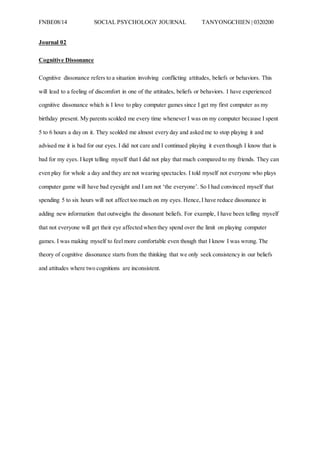 FNBE08/14 SOCIAL PSYCHOLOGY JOURNAL TANYONGCHIEN | 0320200
Journal 02
Cognitive Dissonance
Cognitive dissonance refers to a situation involving conflicting attitudes, beliefs or behaviors. This
will lead to a feeling of discomfort in one of the attitudes, beliefs or behaviors. I have experienced
cognitive dissonance which is I love to play computer games since I get my first computer as my
birthday present. My parents scolded me every time whenever I was on my computer because I spent
5 to 6 hours a day on it. They scolded me almost every day and asked me to stop playing it and
advised me it is bad for our eyes. I did not care and I continued playing it even though I know that is
bad for my eyes. I kept telling myself that I did not play that much compared to my friends. They can
even play for whole a day and they are not wearing spectacles. I told myself not everyone who plays
computer game will have bad eyesight and I am not ‘the everyone’. So I had convinced myself that
spending 5 to six hours will not affect too much on my eyes. Hence,I have reduce dissonance in
adding new information that outweighs the dissonant beliefs. For example, I have been telling myself
that not everyone will get their eye affected when they spend over the limit on playing computer
games. I was making myself to feel more comfortable even though that I know I was wrong. The
theory of cognitive dissonance starts from the thinking that we only seek consistency in our beliefs
and attitudes where two cognitions are inconsistent.
 
