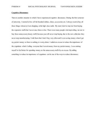 FNBE08/14 SOCIAL PSYCHOLOGY JOURNAL TANYONGCHIEN | 0320200
Cognitive Dissonance
There is another situation in which I have experienced cognitive dissonance. During the first semester
of university. I started to love all the branded clothes, shoes, accessories etc. I always want to buy all
those things whenever I am shopping at the high class malls. My mom tried to stop me from buying
the expensive stuffs but I never once listen to her. There were many people who kept telling me not to
buy these unnecessary luxury stuffs because you will never stop buying due to the new collection they
never stop manufacturing. I told them that I don’t buy very often and I even saving money when I get
my pocket money so there is nothing to worry about. I added an excuse to reduce the importance of
the cognitions which I telling everyone that I saved money from my pocket money. I was making
myself to feelbetter for spending money on the unnecessary stuffs by an excuse. By adding
something to reduce its importance of cognitions can be one of the ways to reduce dissonance.
 