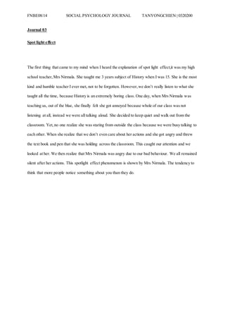 FNBE08/14 SOCIAL PSYCHOLOGY JOURNAL TANYONGCHIEN | 0320200
Journal 03
Spot light effect
The first thing that came to my mind when I heard the explanation of spot light effect,it was my high
school teacher,Mrs Nirmala. She taught me 3 years subject of History when I was 15. She is the most
kind and humble teacher I ever met, not to be forgotten. However,we don’t really listen to what she
taught all the time, because History is an extremely boring class. One day, when Mrs Nirmala was
teaching us, out of the blue, she finally felt she got annoyed because whole of our class was not
listening at all, instead we were all talking aloud. She decided to keep quiet and walk out from the
classroom. Yet,no one realize she was staring from outside the class because we were busy talking to
each other. When she realize that we don’t even care about her actions and she got angry and threw
the text book and pen that she was holding across the classroom. This caught our attention and we
looked at her. We then realize that Mrs Nirmala was angry due to our bad behaviour. We all remained
silent after her actions. This spotlight effect phenomenon is shown by Mrs Nirmala. The tendency to
think that more people notice something about you than they do.
 