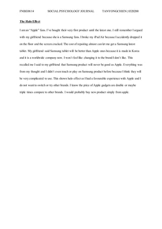 FNBE08/14 SOCIAL PSYCHOLOGY JOURNAL TANYONGCHIEN | 0320200
The Halo Effect
I am an “Apple” fans. I’ve bought their very first product until the latest one. I still remember I argued
with my girlfriend because she is a Samsung fans. I broke my iPad Air because I accidently dropped it
on the floor and the screen cracked. The cost of repairing almost can let me get a Samsung latest
tablet. My girlfriend said Samsung tablet will be better than Apple ones because it is made in Korea
and it is a worldwide company now. I won’t feel like changing it to the brand I don’t like. This
recalled me I said to my girlfriend that Samsung product will never be good as Apple. Everything was
from my thought and I didn’t even touch or play on Samsung product before because I think they will
be very complicated to use. This shown halo effect as I had a favourable experience with Apple and I
do not want to switch or try other brands. I know the price of Apple gadgets are double or maybe
triple times compare to other brands. I would probably buy new product simply from apple.
 