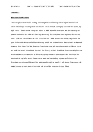FNBE08/14 SOCIAL PSYCHOLOGY JOURNAL TANYONGCHIEN | 0320200
Journal 05
Observational Learning
The concept of observational learning is learning that occurs through observing the behaviour of
others for example watching others and imitates actions himself. During my university life period, my
high school’s friends would always ask me out to drink beer with them in the pub. I was told by my
mother not to have bad habits like smoking or drinking. But every time when my father did that she
didn’t scold him. Hence I think it is not too serious that I drink beer as I am already 19 years old this
year. So I actually learnt this bad habit from my friends and father as I have observed their actions and
followed them. Out of the blue, I met my father in the same pub where I went with my friends. He did
not scold me but ask me to follow him back. On the way we back, he told me the reasons why he went
to pub and it was acceptable but he did not accept my reason for going to place like that. From that
day onwards, my father would always stay at home and not drinking anymore so I observed his
behaviour and action and followed him not to stay late night at outside. I will see my father as my role
model because he plays an very important role in teaching me doing the right things.
 