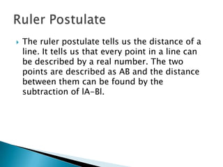 The ruler postulate tells us the distance of a line. It tells us that every point in a line can be described by a real number. The two points are described as AB and the distance between them can be found by the subtraction of lA-Bl.Ruler Postulate