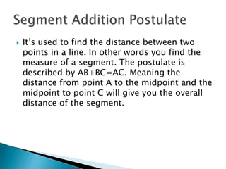 It’s used to find the distance between two points in a line. In other words you find the measure of a segment. The postulate is described by AB+BC=AC. Meaning the distance from point A to the midpoint and the midpoint to point C will give you the overall distance of the segment.Segment Addition Postulate