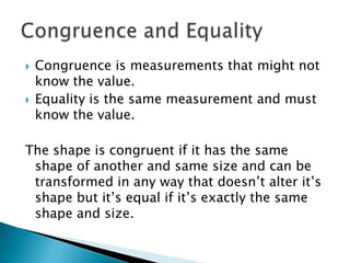 Congruence is measurements that might not know the value.Equality is the same measurement and must know the value.The shape is congruent if it has the same shape of another and same size and can be transformed in any way that doesn’t alter it’s shape but it’s equal if it’s exactly the same shape and size. Congruence and Equality