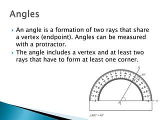 An angle is a formation of two rays that share a vertex (endpoint). Angles can be measured with a protractor.The angle includes a vertex and at least two rays that have to form at least one corner.Angles