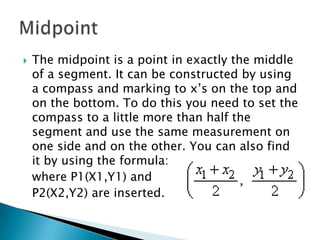 The midpoint is a point in exactly the middle of a segment. It can be constructed by using a compass and marking to x’s on the top and on the bottom. To do this you need to set the compass to a little more than half the segment and use the same measurement on one side and on the other. You can also find it by using the formula:	where P1(X1,Y1) and	P2(X2,Y2) are inserted.Midpoint