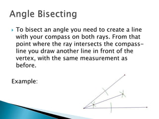 To bisect an angle you need to create a line with your compass on both rays. From that point where the ray intersects the compass-line you draw another line in front of the vertex, with the same measurement as before.Example:Angle Bisecting
