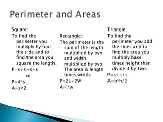 Square:To find the perimeter you multiply by four the side and to find the area you square the length.P=s+s+s+s		orP=4*sA=s^2Rectangle:The perimeter is the sum of the length multiplied by two and width multiplied by two. The area is length times width.P=2L+2WA=l*wTriangle:To find the perimeter you add the sides and to find the area you multiply base times height then divide it by two.P=s+s+sA=b*h/2Perimeter and Areas