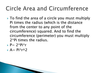 To find the area of a circle you must multiply Pi times the radius (which is the distance from the center to any point of the circumference) squared. And to find the circumference (perimeter) you must multiply 2*Pi times the radius.P= 2*Pi*rA= Pi*r^2Circle Area and Circumference