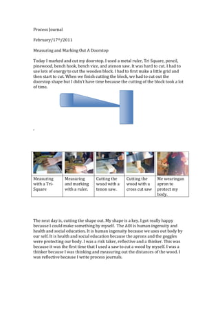 Process Journal<br />February/17th/2011<br />Measuring and Marking Out A Doorstop<br />Today I marked and cut my doorstop. I used a metal ruler, Tri Square, pencil, pinewood, bench hook, bench vice, and a tenon saw. It was hard to cut. I had to use lots of energy to cut the wooden block. I had to first make a little grid and then start to cut. When we finish cutting the block, we had to cut out the doorstop shape but I didn’t have time because the cutting of the block took a lot of time.<br />91440014224001371600142240<br />262890027940<br />,<br />Measuring with a Tri-SquareMeasuring and marking with a ruler.Cutting the wood with a tenon saw.Cutting the wood with a cross cut sawMe wearing an apron to protect my body.<br />The next day is, cutting the shape out. My shape is a key. I got really happy because I could make something by myself.  The AOI is human ingenuity and health and social education. It is human ingenuity because we uses out body by our self. It is health and social education because the aprons and the goggles were protecting our body. I was a risk taker, reflective and a thinker. This was because it was the first time that I used a saw to cut a wood by myself. I was a thinker because I was thinking and measuring out the distances of the wood. I was reflective because I write process journals.<br />