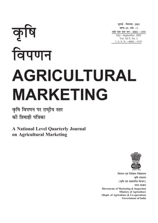 tqykbZ&&flrEcj] 2002
                                                     [k.M&45] vad % 2

o`Ãf"k                                       vkbZñ ,lñ ,lñ ,uñ&&0002&&1555
                                                  July—September, 2002
                                                      Vol. XLV, No. 2
                                                 I. S. S. N.—0002—1555




foi.ku
AGRICULTURAL
MARKETING
o`Ãf"k foi.ku ij jk"Vªh; Lrj
dh frekgh if=dk
A National Level Quarterly Journal
on Agricultural Marketing




                                                                  lR;eso t;rs

                                                   foi.ku ,oa fujh{k.k funs'kky;
                                                                    o`Ãf"k ea=ky;
                                                    ¼d`f"k ,oa lgdkfjrk foHkkx½
                                                                    Hkkjr ljdkj
                                     Directorate of Marketing & Inspection
                                                     Ministry of Agriculture
                                     (Deptt. of Agriculture & Co-operation)
                                                       Government of India
 