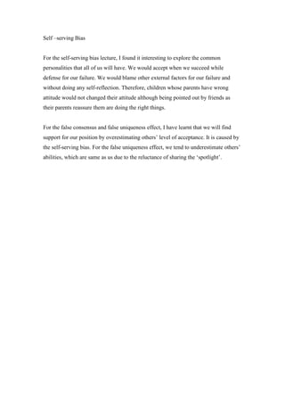 Self –serving Bias

For the self-serving bias lecture, I found it interesting to explore the common
personalities that all of us will have. We would accept when we succeed while
defense for our failure. We would blame other external factors for our failure and
without doing any self-reflection. Therefore, children whose parents have wrong
attitude would not changed their attitude although being pointed out by friends as
their parents reassure them are doing the right things.

For the false consensus and false uniqueness effect, I have learnt that we will find
support for our position by overestimating others’ level of acceptance. It is caused by
the self-serving bias. For the false uniqueness effect, we tend to underestimate others’
abilities, which are same as us due to the reluctance of sharing the ‘spotlight’.

 