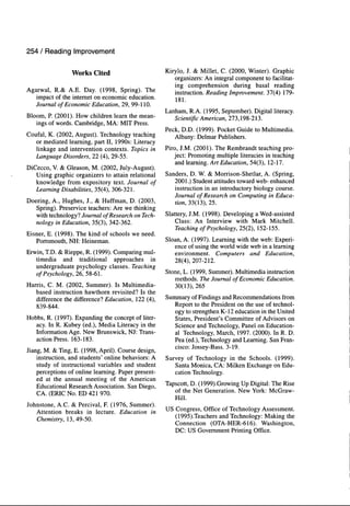 254 / Reading Improvement
Works Cited
Agarwal, R.& A.E. Day. (1998, Spring). The
impact of the internet on economic education.
Journal of Economic Education, 29, 99-110.
Bloom, P. (2001). How children learn the mean-
ings of words. Cambridge, MA: MIT Press.
Coufal, K. (2002, August). Technology teaching
or mediated learning, part II, 1990s: Literacy
linkage and intervention contexts. Topics in
Language Disorders, 11 (4), 29-55.
DiCecco, V. & Gleason, M. (2002, July-August).
Using graphic organizers to attain relational
knowledge from expository text. Journal of
Learning Disabilities, 35(4), 306-321.
Doering, A., Hughes, J., & Huffman, D. (2003,
Spring). Preservice teachers: Are we thinking
with technology? Journal of Research on Tech-
nology in Education, 35(3), 342-362.
Eisner, E. (1998). The kind of schools we need.
Portsmouth, NH: Heineman.
Erwin, TD. & Rieppe, R. (1999). Comparing mul-
timedia and traditional approaches in
undergraduate psychology classes. Teaching
of Psychology, 26, 58-61.
Harris, C. M. (2002, Summer). Is Multimedia-
based instruction hawthorn revisited? Is the
difference the difference? Education, 122 (4),
839-844.
Hobbs, R. (1997). Expanding the concept of liter-
acy. In R. Kubey (ed.). Media Literacy in the
Information Age. New Brunswick, NJ: Trans-
action Press. 163-183.
Jiang, M. & Ting, E. (1998, April). Course design,
instruction, and students' online behaviors: A
study of instructional variables and student
perceptions of online learning. Paper present-
ed at the annual meeting of the American
Educational Research Association. San Diego,
CA. (ERIC No. ED 421 970.
Johnstone, A.C. & Percival, F. (1976, Summer).
Attention breaks in lecture. Education in
Chemistry, 13, 49-50.
Kirylo, J. & Millet, C. (2000, Winter). Graphic
organizers: An integral component to facilitat-
ing comprehension during basal reading
instruction. Reading Improvement. 37(4) 179-
181.
Lanham, R.A. (1995, September). Digital literacy.
Scientific American, 273,198-213.
Peck, D.D. (1999). Pocket Guide to Multimedia.
Albany: Delmar Publishers.
Piro, J.M. (2001). The Rembrandt teaching pro-
ject: Promoting multiple literacies in teaching
and learning. Art Education, 54(3), 12-17.
Sanders, D. W. & Morrison-Shetlar, A. (Spring,
2001.) Student attitudes toward web- enhanced
instruction in an introductory biology course.
Journal of Research on Computing in Educa-
tion, 33(13), 25.
Slattery, J.M. (1998). Developing a Wed-assisted
Class: An Interview with Mark Mitchell.
Teaching of Psychology, 25(2), 152-155.
Sloan, A. (1997). Learning with the web: Experi-
ence of using the world wide web in a learning
environment. Computers and Education,
28(4), 207-212.
Stone, L. (1999, Summer). Multimedia instruction
methods. The Journal of Economic Education.
30(13), 265
Summary of Findings and Recommendations from
Report to the President on the use of technol-
ogy to strengthen K-12 education in the United
States, President's Committee of Advisors on
Science and Technology, Panel on Education-
al Technology, March, 1997. (2000). In R. D.
Pea (ed.). Technology and Learning. San Fran-
cisco: Jossey-Bass. 3-19.
Survey of Technology in the Schools. (1999).
Santa Monica, CA: Milken Exchange on Edu-
cation Technology.
Tapscott, D. (1999).Growing Up Digital: The Rise
of the Net Generation. New York: McGraw-
Hill.
US Congress, Office of Technology Assessment.
(1995).Teachers and Technology: Making the
Connection (OTA-HER-616). Washington,
DC: US Government Printing Office.
 