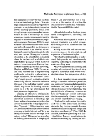 Multimedia Teciinoiogy in Literature Class.../ 243
tent scenarios necessary to train teachers
to teach with technology. In fact, "few col-
leges of education adequately prepare their
graduates to use information technologies
in their teaching" (Summary, 2000). Even
though twenty-two states mandate instruc-
tion in the use of technology, no actual
experience in using computers to teach is
required or modeled in most teacher prepa-
ration programs (Summary, 2000). In order
to create classroom situations where teach-
ers feel well prepared to use technology,
instruction needs to be modeled by col-
lege professors who have integrated it into
their own courses. This type of exposure,
in addition to the actual hands on learning
about the hardware will scaffold the col-
lege students' pedagogy within their own
future classrooms toward interactive,
authentic learning activities (Doering,
Hughes, and Huffman, 2003). Even as we
are faced with the task of implementing
multimedia instruction in classrooms, a
larger issue looms. The multimedia "hard-
ware" must support instruction that is
contextually relevant, interactive and meets
the needs of the individual learner. Usage
should help create the learning environ-
ment, but it is the type of instruction that
is of paramount importance.
Creating an interactive, intellectually
challenging multimedia environment must
include an assessment of the college age
leaner and the changes that technology has
already evoked in the college age popula-
tion. Tapscott (1998) coined the term
N-Gen to describe those children who have
grown up with the Internet and "form an
intergenerational culture through their
actions online." This group has a number
of defining characteristics. A sampling of
those N-Gen characteristics that is rele-
vant to a discussion of multimedia
classroom environments that were identi-
fied by Tapscott (1998) included:
• Fiercely independent: having a strong
sense of independence, autonomy, and
identity
• Inclusive: moving form a local or a
national orientation to a global perspec-
tive through virtual communities and
awareness
• Fully accessible and opinionated:
expecting access to information and
expression of fundamental rights
• Investigative: exploring ideas to under-
stand their genesis, and simultaneously
exploring technology to determine how to
make something work
• Expecting immediacy: accessing and
moving information at light speed, they
expect to experience more events occur-
ring in a minute than was possible off-line
It is these students who are present in
college classrooms and their expectations
and learning styles demand changes in the
traditional chalk and talk paradigm that
still exists in many lecture halls today. The
possibilities in a literature classroom to
have the "hardware" support instruction
that is contextually relevant, interactive
and student-catered are wide ranging.
"Students live multi-textual lives inside
and outside the classroom, and this
demands they become versatile learners
able to construct meaning from images and
text they meet head-on." (Piro, 2002) In
addition, constructing meaning is an indi-
vidual thing. Teachers should attempt to
orchestrate meaning by creating an envi-
 