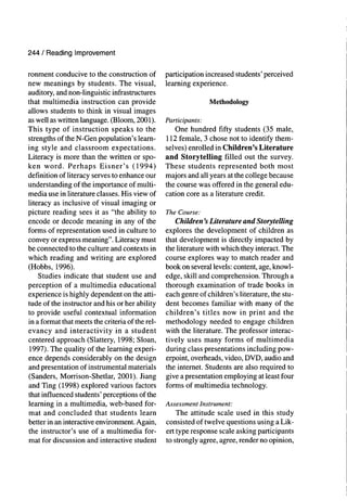 244 / Reading Improvement
ronment conducive to the construction of
new meanings by students. The visual,
auditory, and non-linguistic infrastructures
that multimedia instruction can provide
allows students to think in visual images
as well as written language. (Bloom, 2001).
This type of instruction speaks to the
strengths of the N-Gen population's learn-
ing style and classroom expectations.
Literacy is more than the written or spo-
ken word. Perhaps Eisner's (1994)
definition of literacy serves to enhance our
understanding of the importance of multi-
media use in literature classes. His view of
literacy as inclusive of visual imaging or
picture reading sees it as "the ability to
encode or decode meaning in any of the
forms of representation used in culture to
convey or express meaning". Literacy must
be connected to the culture and contexts in
which reading and writing are explored
(Hobbs, 1996).
Studies indicate that student use and
perception of a multimedia educational
experience is highly dependent on the atti-
tude of the instructor and his or her ability
to provide useful contextual information
in a format that meets the criteria of the rel-
evancy and interactivity in a student
centered approach (Slattery, 1998; Sloan,
1997). The quality of the learning experi-
ence depends considerably on the design
and presentation of instrumental materials
(Sanders, Morrison-Shetlar, 2001). Jiang
and Ting (1998) explored various factors
that influenced students' perceptions of the
learning in a multimedia, web-based for-
mat and concluded that students learn
better in an interactive environment. Again,
the instructor's use of a multimedia for-
mat for discussion and interactive student
participation increased students' perceived
learning experience.
Methodology
Participants:
One hundred fifty students (35 male,
112 female, 3 chose not to identify them-
selves) enrolled in Children's Literature
and Storytelling filled out the survey.
These students represented both most
majors and all years at the college because
the course was offered in the general edu-
cation core as a literature credit.
The Course:
Children's Literature and Storytelling
explores the development of children as
that development is directly impacted by
the hterature with which they interact. The
course explores way to match reader and
book on several levels: content, age, knowl-
edge, skill and comprehension. Through a
thorough examination of trade books in
each genre of children's literature, the stu-
dent becomes familiar with many of the
children's titles now in print and the
methodology needed to engage children
with the literature. The professor interac-
tively uses many forms of multimedia
during class presentations including pow-
erpoint, overheads, video, DVD, audio and
the internet. Students are also required to
give a presentation employing at least four
forms of multimedia technology.
Assessment Instrument:
The attitude scale used in this study
consisted of twelve questions using a Lik-
ert type response scale asking participants
to strongly agree, agree, render no opinion.
 