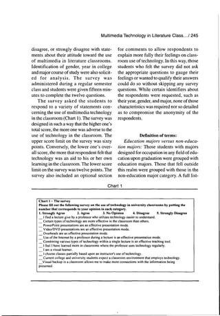 Multimedia Technology in Literature Class.../ 245
disagree, or strongly disagree with state-
ments about their attitude toward the use
of multimedia in literature classrooms.
Identification of gender, year in college
and major course of study were also solicit-
ed for analysis. The survey was
administered during a regular semester
class and students were given fifteen min-
utes to complete the twelve questions.
The survey asked the students to
respond to a variety of statements con-
cerning the use of multimedia technology
in the classroom (Chart 1). The survey was
designed in such a way that the higher one's
total score, the more one was adverse to the
use of technology in the classroom. The
upper score limit on the survey was sixty
points. Conversely, the lower one's over-
all score, the more that respondent felt that
technology was an aid to his or her own
learning in the classroom. The lower score
limit on the survey was twelve points. The
survey also included an optional section
for comments to allow respondents to
explain more fully their feelings on class-
room use of technology. In this way, those
students who felt the survey did not ask
the appropriate questions to gauge their
feelings or wanted to qualify their answers
could do so without skipping any survey
questions. While certain identifiers about
the respondents were requested, such as
their year, gender, and major, none of those
characteristics was required nor so detailed
as to compromise the anonymity of the
respondents.
Definition of terms:
Education majors versus non-educa-
tion majors: Those students with majors
designed for occupation in anyfieldof edu-
cation upon graduation were grouped with
education majors. Those that fell outside
this realm were grouped with those in the
non-education major category. A full list-
Chart 1
Chart 1 — The survey
Please fill out the following survey on the use of technology in university classrooms by putting the
number that corresponds to your opinion in each category.
I. Strongly Agree 2. Agree 3. No Opinion 4. Disagree 5. Strongly Disagree
I find a lecture give by a professor who utilizes technology easier to understand.
Certain types of technology are more effective in the classroom than others.
PowerPoint presentations are an effective presentation mode.
Video/DVD presentations are an effective presentation mode.
Overheads are an effective presentation mode.
Use of the Internet by a professor during a lecture is an effective presentation mode.
Combining various types of technology within a single lecture is an effective teaching tool.
I feel I have learned more in classrooms where the professor uses technology regularly.
1 am a visual learner.
1 choose classes partially based upon an instructor's use of technology.
Current college and university students expect a classroom environment that employs technology.
Visual backup in a classroom allows me to make more connections with the information being
presented.
 