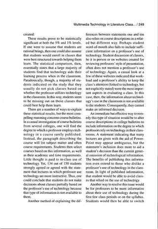Multimedia Technology in Literature Class.../249
created:
These results prove to be statistically
significant at both the 5% and 1% levels.
If one were to assume that students are
rational beings, then one could also assume
that students would enroll in classes that
were best structured towards helping them
learn. The statistical comparison, then,
essentially states that a large majority of
students find that technology aids their
learning process when in the classroom.
Paradoxically, though, a majority of stu-
dents indicated on the study that they
usually do not pick classes based on
whether the professor utilizes technology
in the classroom. In this way, students seem
to be missing out on those classes that
could best help them learn.
There are a number of ways to explain
these statistical results, but the most com-
pelling reasoning concems course bulletins.
In a casual investigation of course bulletins
from several colleges, one will find the
degree to which a professor employs tech-
nology in a course rarely published.
Instead, the paragraph describing the
course will list subject matter and often
course requirements. Students then select
courses based on this information, as well
as their academic and time requirements.
Little thought is paid to in-class use of
technology. Yet, 134 out of 150 students
strongly agreed or agreed with the state-
ment that lectures in which professor use
technology are more instructive. Thus, one
could conclude that students do not make
decisions about classes partially based on
the professor's use of technology because
that type of information is not available to
them.
Another method of explaining the dif-
ferences between statements one and ten
also relies on course descriptions in a relat-
ed but different way. Perhaps student
word-of-mouth also fails to include suffi-
cient information on a professor's use of
technology. Student discussion of classes,
be it in person or on websites created for
reviewing professors' style of presentation,
often does not mention a professor's use
of technology. Again, a casual look at a
few of these websites indicated that work-
load and a professor's ability to keep the
class's attention (linked to technology, but
not explicitly stated) were the most impor-
tant aspects in evaluating a class. In this
case, then, the information about technol-
ogy's use in the classroom is not available
to the students. Consequently, they cannot
make an informed decision.
An immediate but effective way to rem-
edy this type of situation would be to alter
course descriptions in college bulletins to
include information on the degree to which
professors rely on technology in their class-
rooms. A statement indicating that many
lectures are given with the aid of Power-
Point may appear ambiguous, but the
statement's inclusion does more to aid a
student's decision than the current gener-
al omission of technological information.
The benefits of publishing this informa-
tion even extend to those who dislike a
professor's use of technology in the class-
room. In light of published information,
that student would be able to avoid class-
es that relied on the use of technology.
Another way to resolve this issue would
be for professors to be more informative
about their use of technology during the
first few class periods or on the syllabus.
Students would then be able to switch
 