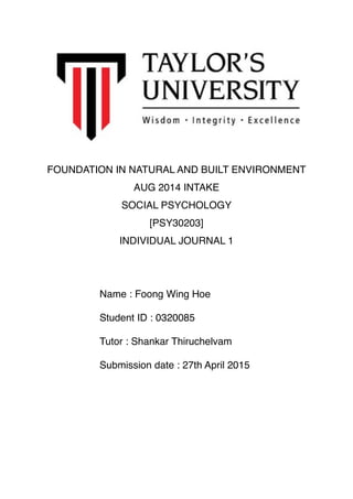 FOUNDATION IN NATURAL AND BUILT ENVIRONMENT
AUG 2014 INTAKE
SOCIAL PSYCHOLOGY
[PSY30203]
INDIVIDUAL JOURNAL 1
Name : Foong Wing Hoe
Student ID : 0320085
Tutor : Shankar Thiruchelvam
Submission date : 27th April 2015
 