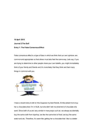 16 April 2015
Journal 2:The Self
Entry 1: The False Consensus Effect
False consensus effect is a type of bias in which we think that our own opinions are
common and appropriate so that others must also feel the same way. Lets say, if you
are trying to determine is other people share your own beliefs, you might immediately
think of your family and friends and it’s more likely that they think and feel many
things in common with you.
I have a recent story to tell on this.Suppose my best friends, Emilia asked me to buy
her a chocolate when I’m in KLIA, but she didn’t tell me what kind of chocolate she
want. Since both of us are very similar in many ways such as: we always accidentally
buy the same cloth from topshop, we like the same kind of food ,we buy the same
watch and etc. Therefore, it’s seem like getting her a chocolate that i like is a better
 