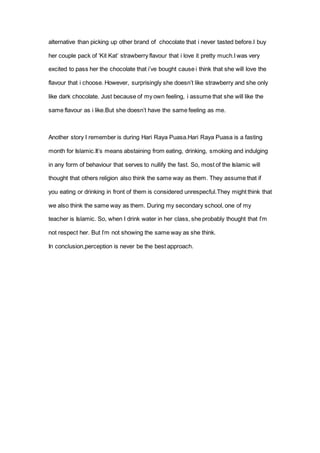 alternative than picking up other brand of chocolate that i never tasted before.I buy
her couple pack of ‘Kit Kat’ strawberry flavour that i love it pretty much.I was very
excited to pass her the chocolate that i’ve bought cause i think that she will love the
flavour that i choose. However, surprisingly she doesn’t like strawberry and she only
like dark chocolate. Just because of my own feeling, i assume that she will like the
same flavour as i like.But she doesn’t have the same feeling as me.
Another story I remember is during Hari Raya Puasa.Hari Raya Puasa is a fasting
month for Islamic.It’s means abstaining from eating, drinking, smoking and indulging
in any form of behaviour that serves to nullify the fast. So, most of the Islamic will
thought that others religion also think the same way as them. They assume that if
you eating or drinking in front of them is considered unrespecful.They might think that
we also think the same way as them. During my secondary school, one of my
teacher is Islamic. So, when I drink water in her class, she probably thought that I’m
not respect her. But I’m not showing the same way as she think.
In conclusion,perception is never be the best approach.
 