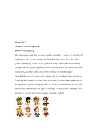18 April 2015
Journal 3: Social Cognition
Entry 1: Stereotyping
Stereotypes are a cognitive schemas used for orientation in social enviroment which
representing the judgment among members of a certain group about the other
groups.Stereotyping makes people generalize things. Stereotypes are not easily
changed because people’s perception are influenced by their own expectation. For
example,my sister has a stereotype of short people are not able to play
basketball.But some of my secondary friends who are just about 160cm are School
Basketball International team.Whenever you make judgments about people before
knowing them,you are stereotyping them.More often, majority of them are offensive
assumptions.There are variuos type of stereotype such as gender stereotype,recial
stereotypes ,positive stereotype,negative stereotype and etc.
 