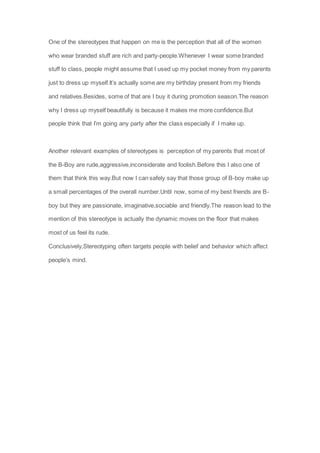 One of the stereotypes that happen on me is the perception that all of the women
who wear branded stuff are rich and party-people.Whenever I wear some branded
stuff to class, people might assume that I used up my pocket money from my parents
just to dress up myself.It’s actually some are my birthday present from my friends
and relatives.Besides, some of that are I buy it during promotion season.The reason
why I dress up myself beautifully is because it makes me more confidence.But
people think that I’m going any party after the class especially if I make up.
Another relevant examples of stereotypes is perception of my parents that most of
the B-Boy are rude,aggressive,inconsiderate and foolish.Before this I also one of
them that think this way.But now I can safely say that those group of B-boy make up
a small percentages of the overall number.Until now, some of my best friends are B-
boy but they are passionate, imaginative,sociable and friendly.The reason lead to the
mention of this stereotype is actually the dynamic moves on the floor that makes
most of us feel its rude.
Conclusively,Stereotyping often targets people with belief and behavior which affect
people’s mind.
 