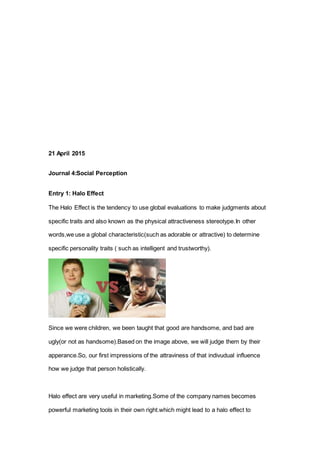 21 April 2015
Journal 4:Social Perception
Entry 1: Halo Effect
The Halo Effect is the tendency to use global evaluations to make judgments about
specific traits and also known as the physical attractiveness stereotype.In other
words,we use a global characteristic(such as adorable or attractive) to determine
specific personality traits ( such as intelligent and trustworthy).
Since we were children, we been taught that good are handsome, and bad are
ugly(or not as handsome).Based on the image above, we will judge them by their
apperance.So, our first impressions of the attraviness of that indivudual influence
how we judge that person holistically.
Halo effect are very useful in marketing.Some of the company names becomes
powerful marketing tools in their own right.which might lead to a halo effect to
 