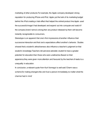 marketing of other products.For example, the Apple company developed strong
reputation for producing iPhone and iPod. Apple put the bulk of its marketing budget
behind the iPod creating a halo effect that helped the entired product line.Apple used
the successful image it had developed and expand out into computer and watch.If
the company brand name is strong,then any product released by them will become
instantly recognizable to consumers.
Stereotype is an apparent that one’s first impressions of another influence their
successive interaction and that one’s expectations affect another’s behavior. Studies
showed that a student’s attractiveness also influence a teacher’s judgment on that
student’s knowledge.Teachers did perceive adorable student to have a greater
potential for education than those who were unattractive.Based on their
apperance,they were given more attention and favoured by the teachers.It leads to a
unequality in education.
In conclusion, a relavant quote from Kurt Vonnegut is well said.’Charm was a
scheme for making strangers like and trust a person immediately,no matter what the
charmer had in mind’
 