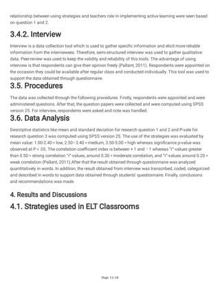 Page 11/18
relationship between using strategies and teachers role in implementing active learning were seen based
on question 1 and 2.
3.4.2. Interview
Interview is a data collection tool which is used to gather specific information and elicit more reliable
information from the interviewees. Therefore, semi-structured interview was used to gather qualitative
data. Peer-review was used to keep the validity and reliability of this tools. The advantage of using
interview is that respondents can give their opinion freely (Pallant, 2011). Respondents were appointed on
the occasion they could be available after regular class and conducted individually. This tool was used to
support the data obtained through questionnaire.
3.5. Procedures
The data was collected through the following procedures. Firstly, respondents were appointed and were
administered questions. After that, the question papers were collected and were computed using SPSS
version 25. For interview, respondents were asked and note was handled.
3.6. Data Analysis
Descriptive statistics like mean and standard deviation for research question 1 and 2 and P-vale for
research question 3 was computed using SPSS version 25. The use of the strategies was evaluated by
mean value: 1.00-2.40 = low, 2.50–3.40 = medium, 3.50-5.00 = high whereas significance p-value was
observed at P < .05. The correlation coefficient index is between + 1 and − 1 whereas “r”-values greater
than 0.50 = strong correlation “r”-values, around 0.30 = moderate correlation, and “r”-values around 0.20 =
weak correlation (Pallant, 2011).After that the result obtained through questionnaire was analyzed
quantitatively in words. In addition, the result obtained from interview was transcribed, coded, categorized
and described in words to support data obtained through students’ questionnaire. Finally, conclusions
and recommendations was made.
4. Results and Discussions
4.1. Strategies used in ELT Classrooms
 