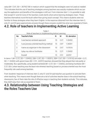 Page 13/18
value (M = 2.41, SD = .36792) fell in medium which support that the strategies were not used as needed.
This indicates that the use of teaching strategies among teachers was exactly moderate which we can
say the application and benefits of the strategies is left out. From interview item 1, it is possible to add
that except S1 and S2 none of the teachers could clarify what active learning strategies mean. These
teachers themselves round the bush rather than giving exact concept. This means students were not
familiar to these strategies when they learn English. In the response obtained from the interview item 2,
only S1 and S5 gave approximate answers though these answers couldn’t be what was expected of them.
4.2. Role of teachers in Implementing Active Learning
Table 1
Role of teachers in Implementing Active Learning
No Teacher’s Role N M St. deviation
1 I use learner centered approach 15 2.27 1.33452
2 I use process oriented teaching method 15 2.87 1.30201
3 I serve as organizer in the classroom 15 2.67 1.67616
4 I play my role as facilitator 15 2.27 1.33452
Overall 15 2.51 .62297
In items 1 (M = 2.27, SD = 1.33452), 2(M = 2.87, SD = 1.30201), 3(M = 2.67, SD = 1.67616) and 4(M = 2.27,
SD = 1.33452) with grand mean (M = 2.51, .62297) teachers showed that they played their role partly or
moderately. But, specifically, using student-centered (M = 2.27, SD = 1.33452), and being facilitator (M =
2.27, SD=) when teaching was the least role whereas teaching based on process-oriented was the most
frequently role used among teachers.
From students’ response of interview item 3, only S1 and S4 said teacher use question to activate them
when teaching. This means even though there are a lot of activities teacher does in the actual teaching
classrooms, few of them take the role of effective ways in teaching their students actively. This indicates,
they didn’t play their role as expected of them.
4.3. Relationship between Using Teaching Strategies and
the Roles Teachers Use
 