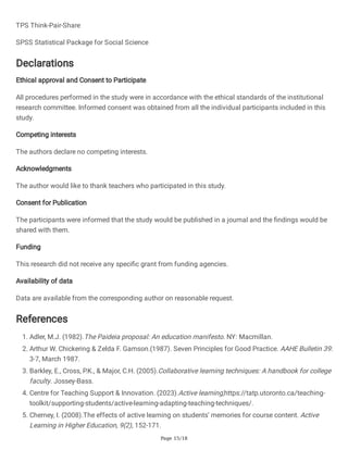 Page 15/18
TPS Think-Pair-Share
SPSS Statistical Package for Social Science
Declarations
Ethical approval and Consent to Participate
All procedures performed in the study were in accordance with the ethical standards of the institutional
research committee. Informed consent was obtained from all the individual participants included in this
study.
Competing interests
The authors declare no competing interests.
Acknowledgments
The author would like to thank teachers who participated in this study.
Consent for Publication
The participants were informed that the study would be published in a journal and the findings would be
shared with them.
Funding
This research did not receive any specific grant from funding agencies.
Availability of data
Data are available from the corresponding author on reasonable request.
References
1. Adler, M.J. (1982).The Paideia proposal: An education manifesto. NY: Macmillan.
2. Arthur W. Chickering & Zelda F. Gamson.(1987). Seven Principles for Good Practice. AAHE Bulletin 39:
3-7, March 1987.
3. Barkley, E., Cross, P.K., & Major, C.H. (2005).Collaborative learning techniques: A handbook for college
faculty. Jossey-Bass.
4. Centre for Teaching Support & Innovation. (2023).Active learning,https://tatp.utoronto.ca/teaching-
toolkit/supporting-students/active-learning-adapting-teaching-techniques/.
5. Cherney, I. (2008).The effects of active learning on students’ memories for course content. Active
Learning in Higher Education, 9(2), 152-171.
 