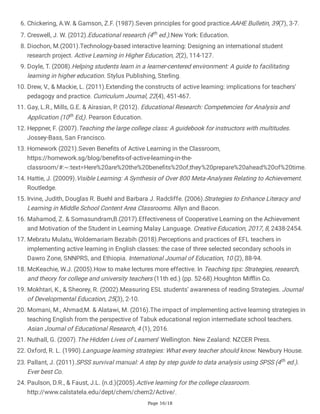 Page 16/18
6. Chickering, A.W. & Gamson, Z.F. (1987).Seven principles for good practice.AAHE Bulletin, 39(7), 3-7.
7. Creswell, J. W. (2012).Educational research (4th ed.).New York: Education.
8. Diochon, M.(2001).Technology-based interactive learning: Designing an international student
research project. Active Learning in Higher Education, 2(2), 114-127.
9. Doyle, T. (2008).Helping students learn in a learner-centered environment: A guide to facilitating
learning in higher education. Stylus Publishing, Sterling.
10. Drew, V., & Mackie, L. (2011).Extending the constructs of active learning: implications for teachers’
pedagogy and practice. Curriculum Journal, 22(4), 451-467.
11. Gay, L.R., Mills, G.E. & Airasian, P. (2012). Educational Research: Competencies for Analysis and
Application (10th Ed,). Pearson Education.
12. Heppner, F. (2007).Teaching the large college class: A guidebook for instructors with multitudes.
Jossey-Bass, San Francisco.
13. Homework (2021).Seven Benefits of Active Learning in the Classroom,
https://homework.sg/blog/benefits-of-active-learning-in-the-
classroom/#:~:text=Here%20are%20the%20benefits%20of,they%20prepare%20ahead%20of%20time.
14. Hattie, J. (20009).Visible Learning: A Synthesis of Over 800 Meta-Analyses Relating to Achievement.
Routledge.
15. Irvine, Judith, Douglas R. Buehl and Barbara J. Radcliffe. (2006).Strategies to Enhance Literacy and
Learning in Middle School Content Area Classrooms. Allyn and Bacon.
16. Mahamod, Z. & Somasundram,B.(2017).Effectiveness of Cooperative Learning on the Achievement
and Motivation of the Student in Learning Malay Language. Creative Education, 2017, 8, 2438-2454.
17. Mebratu Mulatu, Woldemariam Bezabih (2018).Perceptions and practices of EFL teachers in
implementing active learning in English classes: the case of three selected secondary schools in
Dawro Zone, SNNPRS, and Ethiopia. International Journal of Education, 10 (2), 88-94.
18. McKeachie, W.J. (2005).How to make lectures more effective. In Teaching tips: Strategies, research,
and theory for college and university teachers (11th ed.) (pp. 52-68).Houghton Mifflin Co.
19. Mokhtari, K., & Sheorey, R. (2002).Measuring ESL students’ awareness of reading Strategies. Journal
of Developmental Education, 25(3), 2-10.
20. Momani, M., Ahmad,M. & Alatawi, M. (2016).The impact of implementing active learning strategies in
teaching English from the perspective of Tabuk educational region intermediate school teachers.
Asian Journal of Educational Research, 4 (1), 2016.
21. Nuthall, G. (2007).The Hidden Lives of Learners’ Wellington. New Zealand: NZCER Press.
22. Oxford, R. L. (1990).Language learning strategies: What every teacher should know. Newbury House.
23. Pallant, J. (2011).SPSS survival manual: A step by step guide to data analysis using SPSS (4th ed.).
Ever best Co.
24. Paulson, D.R., & Faust, J.L. (n.d.)(2005).Active learning for the college classroom.
http://www.calstatela.edu/dept/chem/chem2/Active/.
 