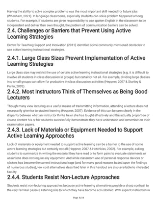 Page 6/18
Having the ability to solve complex problems was the most important skill needed for future jobs
(Whenham, 2021). In language classrooms, especially students can solve problem happened among
students. For example, if students are given responsibility to use spoken English in the classroom to be
independent and deliver their own thought, the problem of communication barriers can be solved.
2.4. Challenges or Barriers that Prevent Using Active
Learning Strategies
Centre for Teaching Support and Innovation (2011) identified some commonly mentioned obstacles to
use active learning instructional strategies.
2.4.1. Large Class Sizes Prevent Implementation of Active
Learning Strategies
Large class size may restrict the use of certain active learning instructional strategies (e.g. it is difficult to
involve all students in class discussion in groups) but certainly not all. For example, dividing large classes
into small groups can allow for productive in-class discussion activities (Heppner, 2007 & Stanley &
Porter, 2002).
2.4.2. Most Instructors Think of Themselves as Being Good
Lecturers
Though many view lecturing as a useful means of transmitting information, attending a lecture does not
necessarily give rise to student learning (Heppner, 2007). Evidence of this can be seen clearly in the
disparity between what an instructor thinks he or she has taught effectively and the actually proportion of
course content his or her students successfully demonstrate they have understood and remember on their
examination papers.
2.4.3. Lack of Materials or Equipment Needed to Support
Active Learning Approaches
Lack of materials or equipment needed to support active learning can be a barrier to the use of some
active learning strategies but certainly not all (Heppner, 2007 & Hotchkiss, 2002). For example, asking
students to summarize in writing the material they have read or to form pairs to evaluate statements or
assertions does not require any equipment. And while classroom use of personal response devices or
clickers has become the current instructional rage (and for many good reasons based upon the findings
of numerous studies), low cost alternatives described later in this handout are also available to interested
faculty.
2.4.4. Students Resist Non-Lecture Approaches
Students resist non-lecturing approaches because active learning alternatives provide a sharp contrast to
the very familiar passive listening role to which they have become accustomed. With explicit instruction in
 