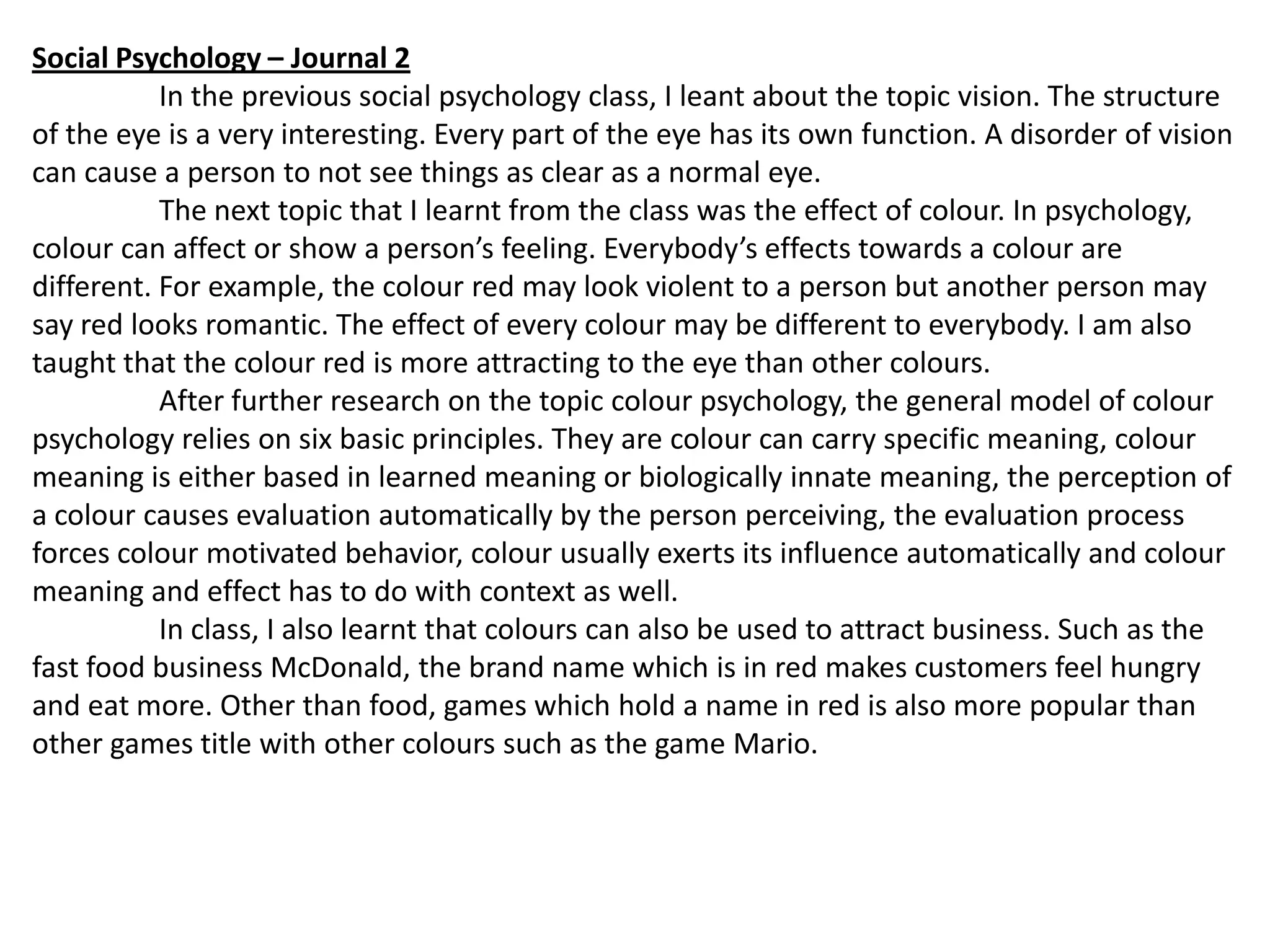 Social Psychology – Journal 2
In the previous social psychology class, I leant about the topic vision. The structure
of the eye is a very interesting. Every part of the eye has its own function. A disorder of vision
can cause a person to not see things as clear as a normal eye.
The next topic that I learnt from the class was the effect of colour. In psychology,
colour can affect or show a person’s feeling. Everybody’s effects towards a colour are
different. For example, the colour red may look violent to a person but another person may
say red looks romantic. The effect of every colour may be different to everybody. I am also
taught that the colour red is more attracting to the eye than other colours.
After further research on the topic colour psychology, the general model of colour
psychology relies on six basic principles. They are colour can carry specific meaning, colour
meaning is either based in learned meaning or biologically innate meaning, the perception of
a colour causes evaluation automatically by the person perceiving, the evaluation process
forces colour motivated behavior, colour usually exerts its influence automatically and colour
meaning and effect has to do with context as well.
In class, I also learnt that colours can also be used to attract business. Such as the
fast food business McDonald, the brand name which is in red makes customers feel hungry
and eat more. Other than food, games which hold a name in red is also more popular than
other games title with other colours such as the game Mario.

 