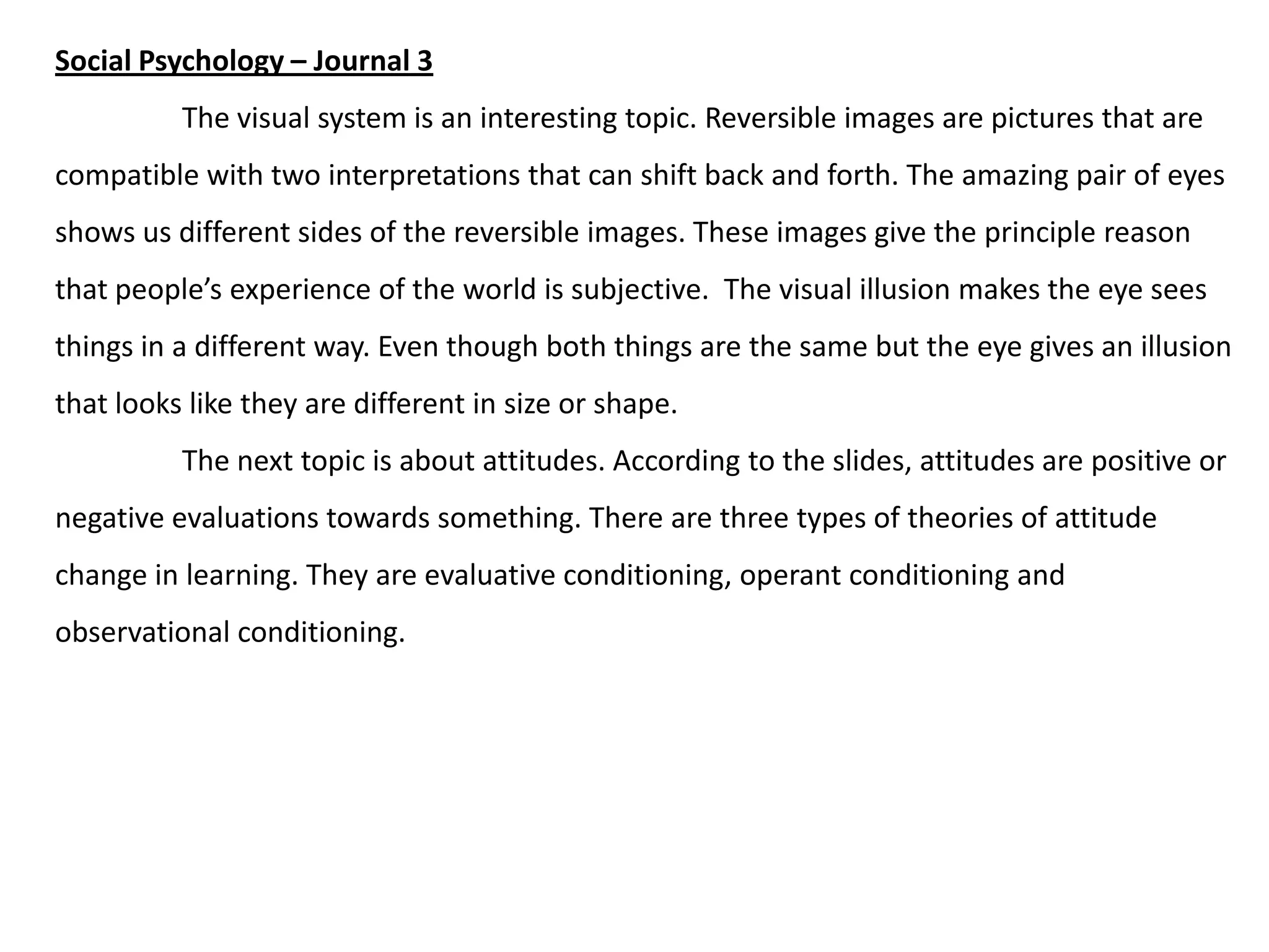 Social Psychology – Journal 3

The visual system is an interesting topic. Reversible images are pictures that are
compatible with two interpretations that can shift back and forth. The amazing pair of eyes
shows us different sides of the reversible images. These images give the principle reason
that people’s experience of the world is subjective. The visual illusion makes the eye sees

things in a different way. Even though both things are the same but the eye gives an illusion
that looks like they are different in size or shape.
The next topic is about attitudes. According to the slides, attitudes are positive or
negative evaluations towards something. There are three types of theories of attitude
change in learning. They are evaluative conditioning, operant conditioning and
observational conditioning.

 