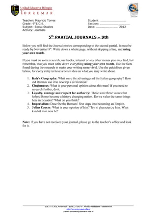 Teacher: Mauricio Torres                                     Student: ……………………………..
Grade: 9thE.G.B.                                             Section: ……………………………………
Subject: Social Studies                                      Date: ....................... 2012
Activity: Journals

                        5th PARTIAL JOURNALS – 9th

Below you will find the Journal entries corresponding to the second partial. It must be
ready by November 8th. Write down a whole page, without skipping a line, and using
your own words.

If you must do some research, use books, internet or any other means you may find, but
remember, that you must write down everything using your own words. Use the facts
found during the research to make your writing more vivid. Use the guidelines given
below, for every entry to have a better idea on what you may write about.

   1. Italy's Geography: What were the advantages of the Italian geography? How
      did Romans use it to develop a civilization?
   2. Cincinnatus: What is your personal opinion about this man? if you need to
      research further, do it.
   3. Loyalty, courage and respect for authority: These were three values that
      helped Rome become a history changing nation. Do we value the same things
      here in Ecuador? What do you think?
   4. Imperialism: Describe the Romans' first steps into becoming an Empire.
   5. Julius Caesar: What is your opinion of him? Try to characterize him. What
      kind of man was he?


Note: If you have not received your journal, please go to the teacher’s office and look
for it.




_________________________________________________________________________________________________________
                     Km. 14 ½ Vía Perimetral – PBX: 2145614 – Mobile:080869990 – 080869888
                                           http://www.torremar.edu.ec
                                        e-mail: torremar@torremar.edu.ec
 